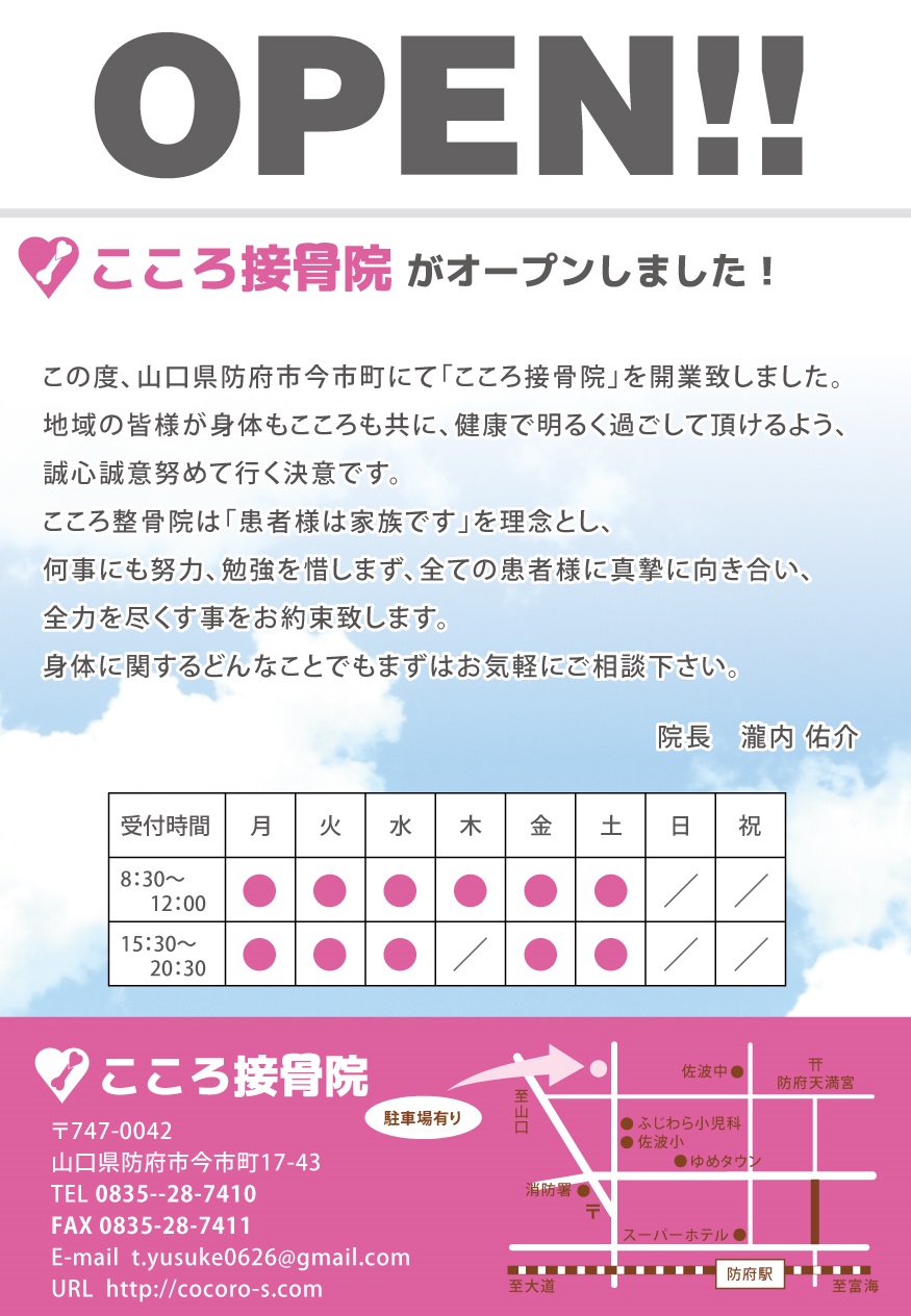 この度、山口県防府市今市町にて「こころ接骨院」を開業致しました。地域の皆様が身体もこころも共に、健康で明るく過ごして頂けるよう、誠心誠意努めて行く決意です。こころ整骨院は「患者様は家族です」を理念とし、何事にも努力、勉強を惜しまず、全ての患者様に真摯に向き合い、全力を尽くす事をお約束致します。身体に関するどんなことでもまずはお気軽にご相談下さい。院長　瀧内 佑介 〒747-0042　山口県防府市今市町17-43 TEL 0835--28-7410 FAX 0835-28-7411 E-mail  t.yusuke0626@gmail.com
